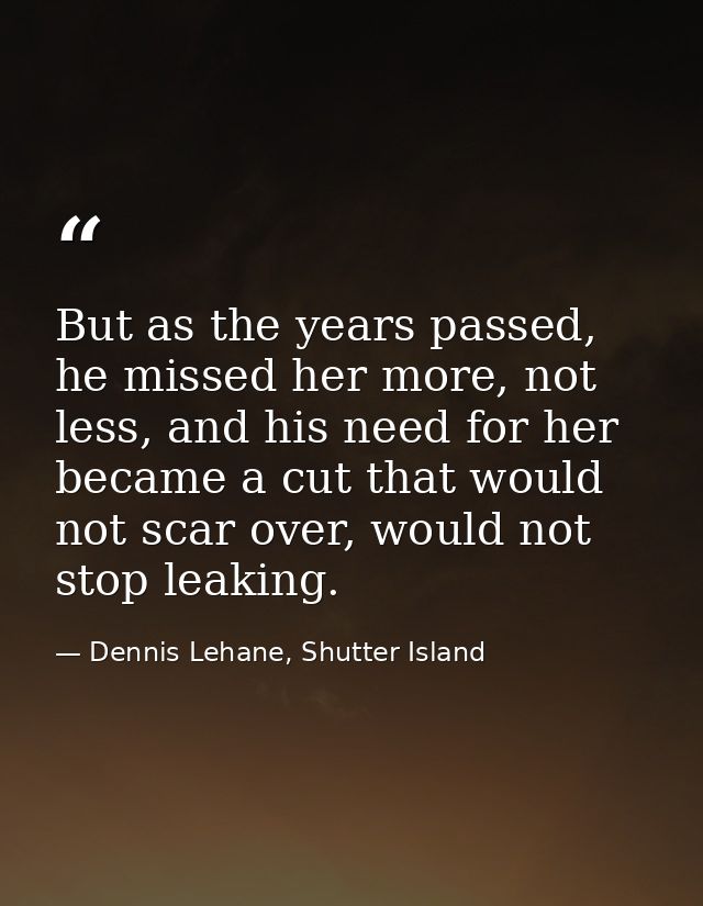 But as the years passed, he missed her more, not less, and his need for her became a cut that would not scar over, would — Dennis Lehane, Shutter Island