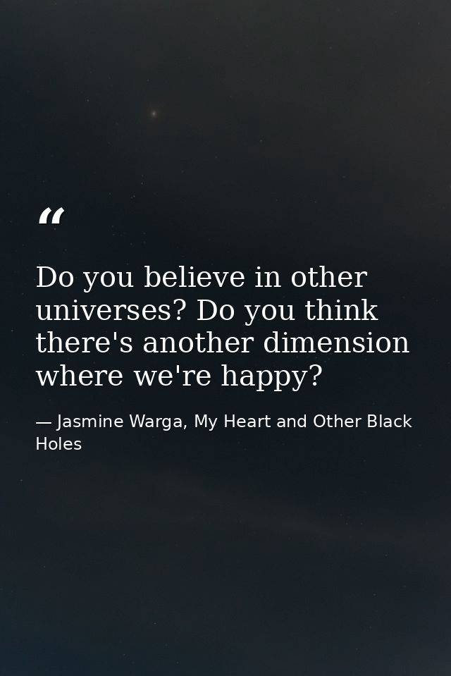 Do you believe in other universes? Do you think there's another dimension where we're happy? — Jasmine Warga, My Heart and Other Black Holes