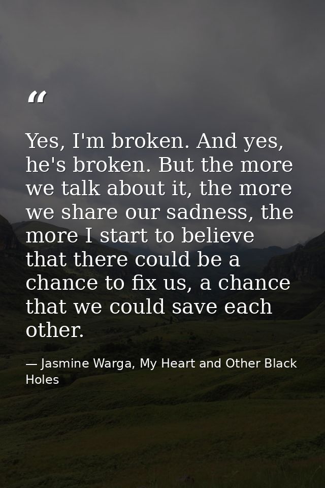 Yes, I'm broken. And yes, he's broken. But the more we talk about it, the more we share our sadness, the more I start to — Jasmine Warga, My Heart and Other Black Holes