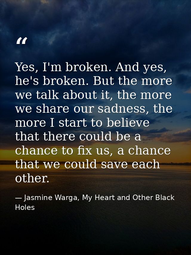 Yes, I'm broken. And yes, he's broken. But the more we talk about it, the more we share our sadness, the more I start to — Jasmine Warga, My Heart and Other Black Holes