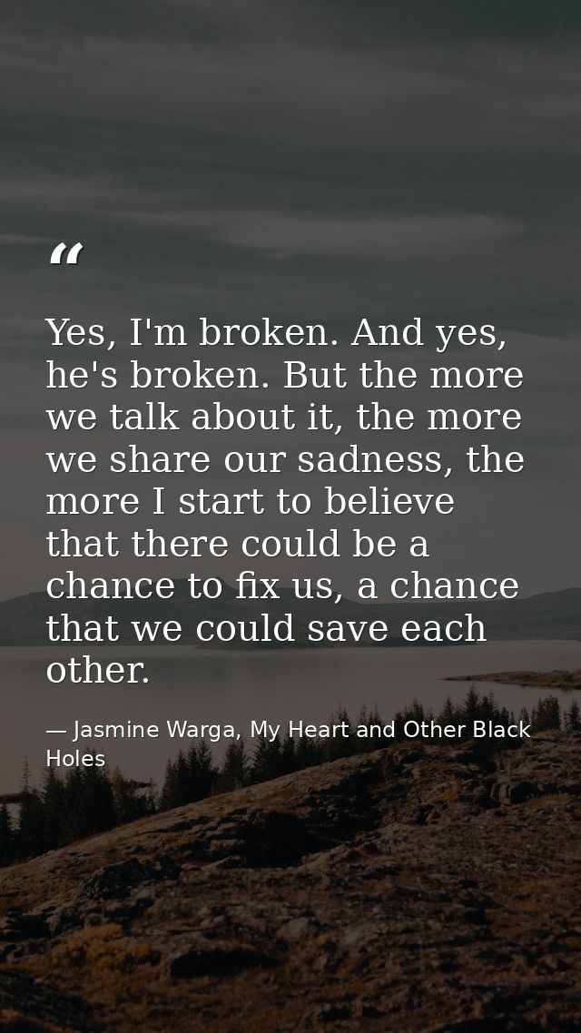 Yes, I'm broken. And yes, he's broken. But the more we talk about it, the more we share our sadness, the more I start to — Jasmine Warga, My Heart and Other Black Holes