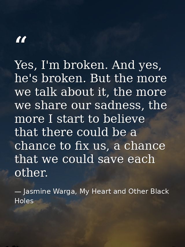 Yes, I'm broken. And yes, he's broken. But the more we talk about it, the more we share our sadness, the more I start to — Jasmine Warga, My Heart and Other Black Holes