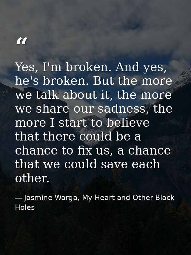 Yes, I'm broken. And yes, he's broken. But the more we talk about it, the more we share our sadness, the more I start to — Jasmine Warga, My Heart and Other Black Holes