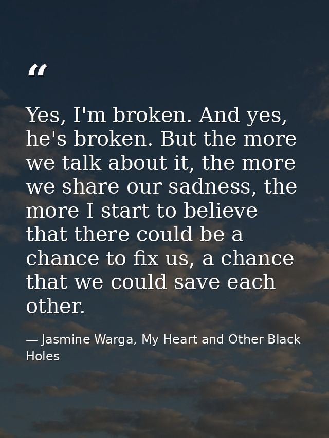 Yes, I'm broken. And yes, he's broken. But the more we talk about it, the more we share our sadness, the more I start to — Jasmine Warga, My Heart and Other Black Holes