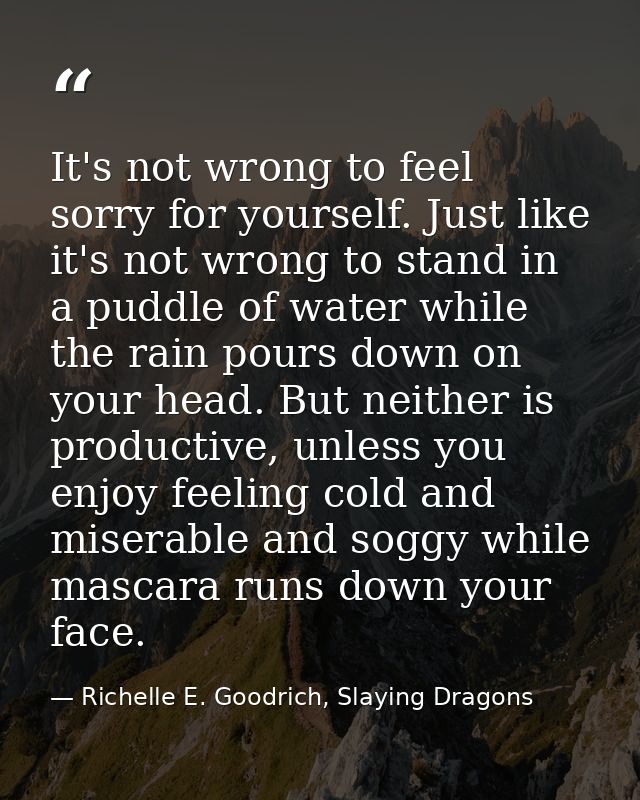 It's not wrong to feel sorry for yourself. Just like it's not wrong to stand in a puddle of water while the rain pours d — Richelle E. Goodrich, Slaying Dragons