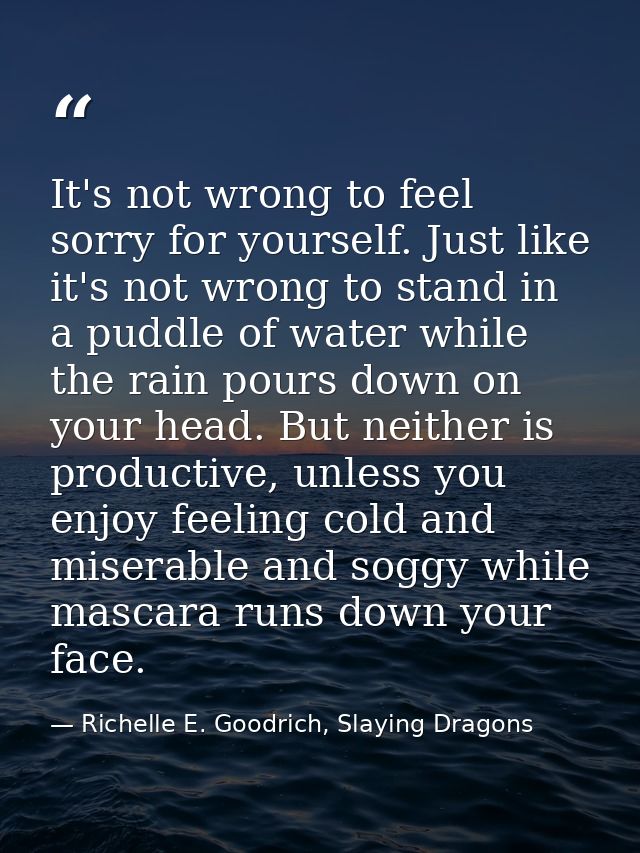 It's not wrong to feel sorry for yourself. Just like it's not wrong to stand in a puddle of water while the rain pours d — Richelle E. Goodrich, Slaying Dragons