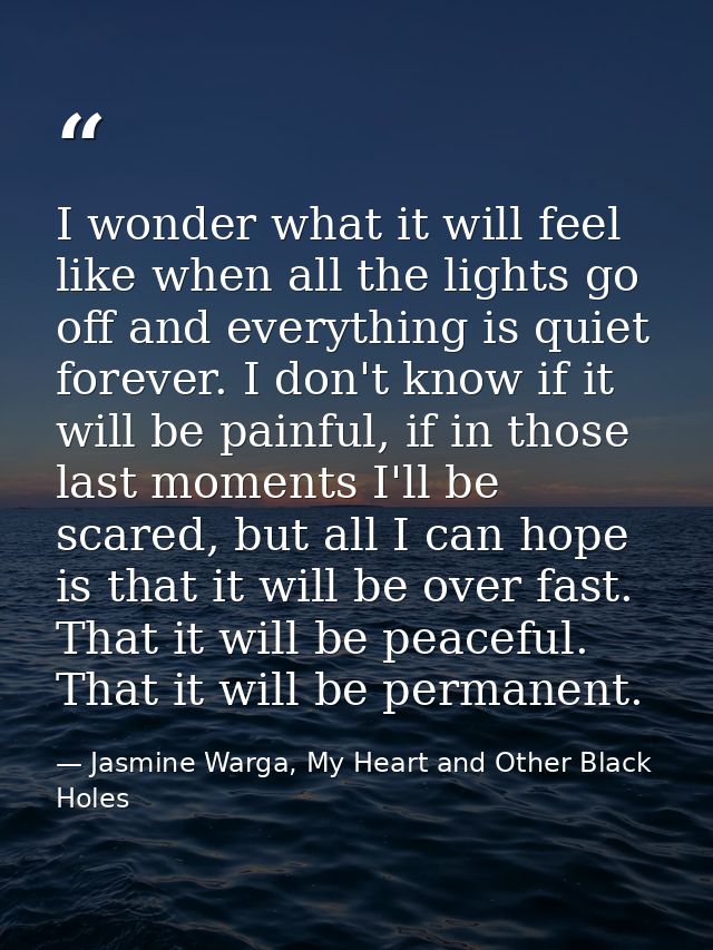 I wonder what it will feel like when all the lights go off and everything is quiet forever. I don't know if it will be p — Jasmine Warga, My Heart and Other Black Holes