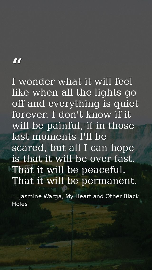 I wonder what it will feel like when all the lights go off and everything is quiet forever. I don't know if it will be p — Jasmine Warga, My Heart and Other Black Holes