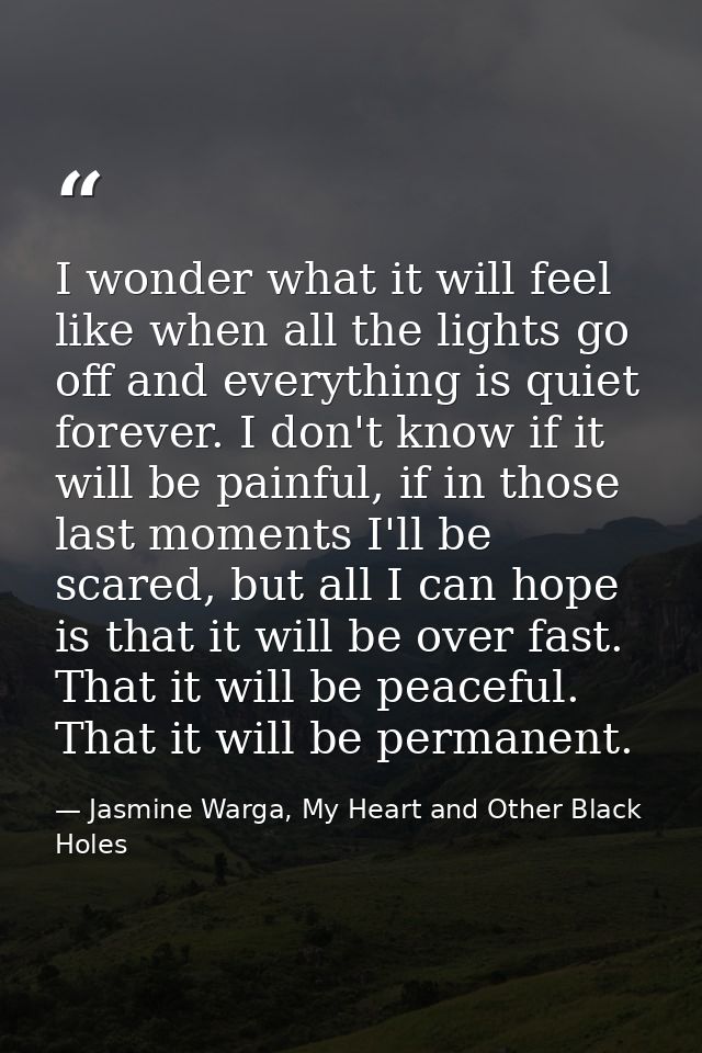 I wonder what it will feel like when all the lights go off and everything is quiet forever. I don't know if it will be p — Jasmine Warga, My Heart and Other Black Holes