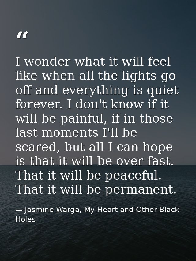 I wonder what it will feel like when all the lights go off and everything is quiet forever. I don't know if it will be p — Jasmine Warga, My Heart and Other Black Holes