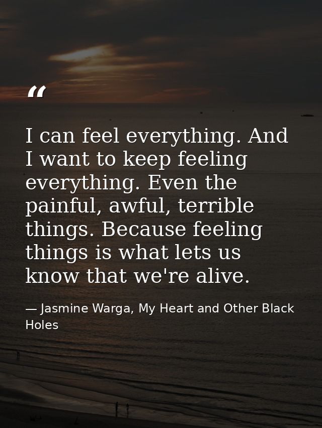 I can feel everything. And I want to keep feeling everything. Even the painful, awful, terrible things. Because feeling  — Jasmine Warga, My Heart and Other Black Holes