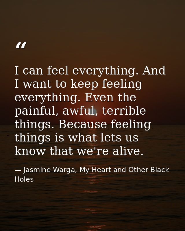 I can feel everything. And I want to keep feeling everything. Even the painful, awful, terrible things. Because feeling  — Jasmine Warga, My Heart and Other Black Holes