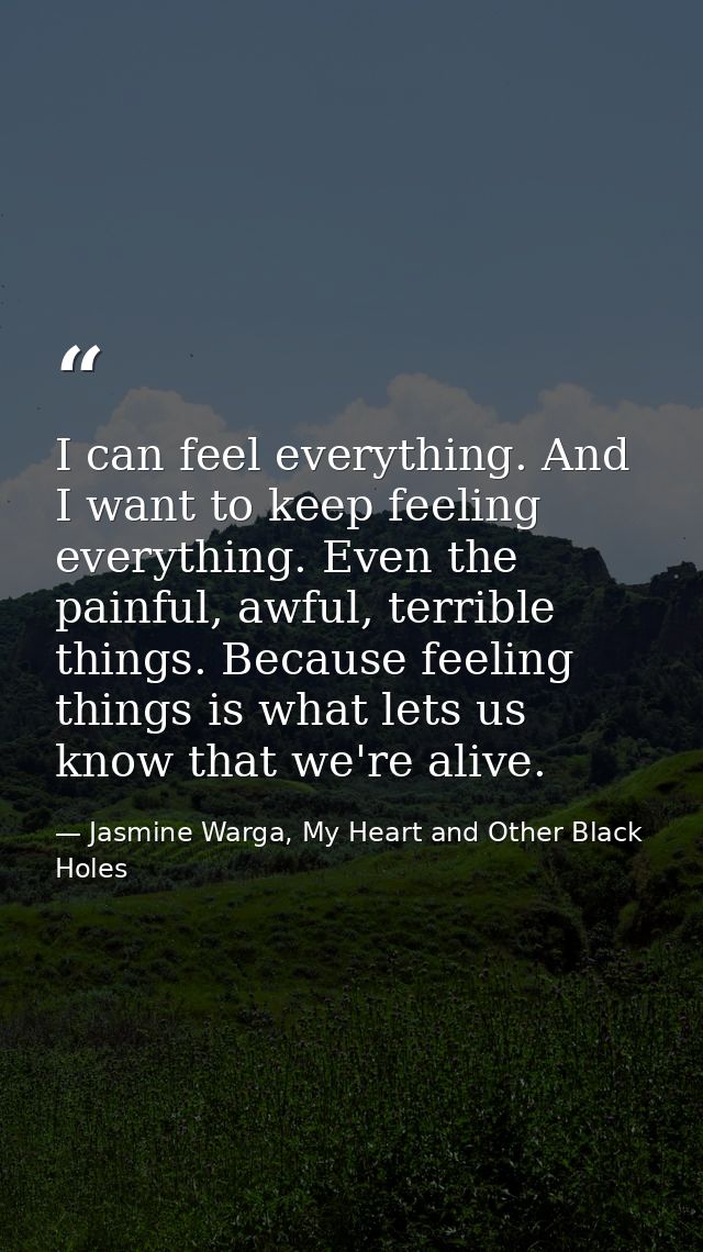 I can feel everything. And I want to keep feeling everything. Even the painful, awful, terrible things. Because feeling  — Jasmine Warga, My Heart and Other Black Holes