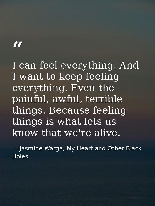 I can feel everything. And I want to keep feeling everything. Even the painful, awful, terrible things. Because feeling  — Jasmine Warga, My Heart and Other Black Holes