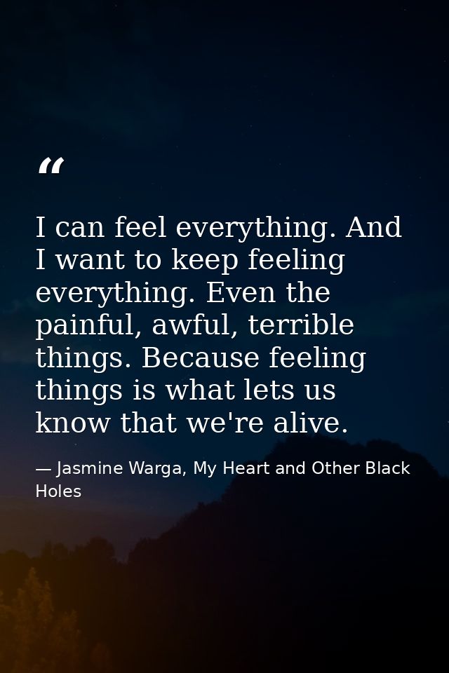 I can feel everything. And I want to keep feeling everything. Even the painful, awful, terrible things. Because feeling  — Jasmine Warga, My Heart and Other Black Holes