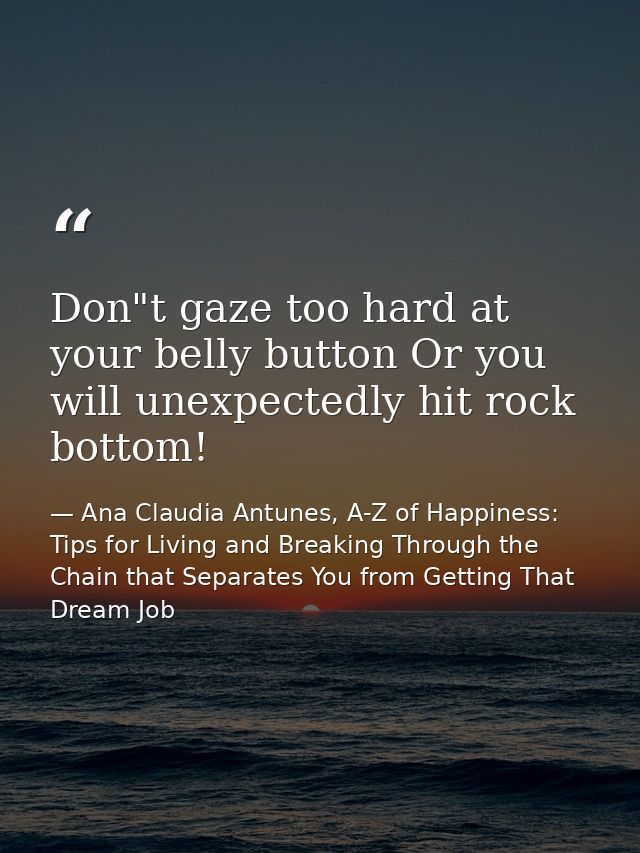 Don"t gaze too hard at your belly button Or you will unexpectedly hit rock bottom! — Ana Claudia Antunes, A-Z of Happiness: Tips for Living and Breaking Through the Chain that Separates You from Getting That Dream Job