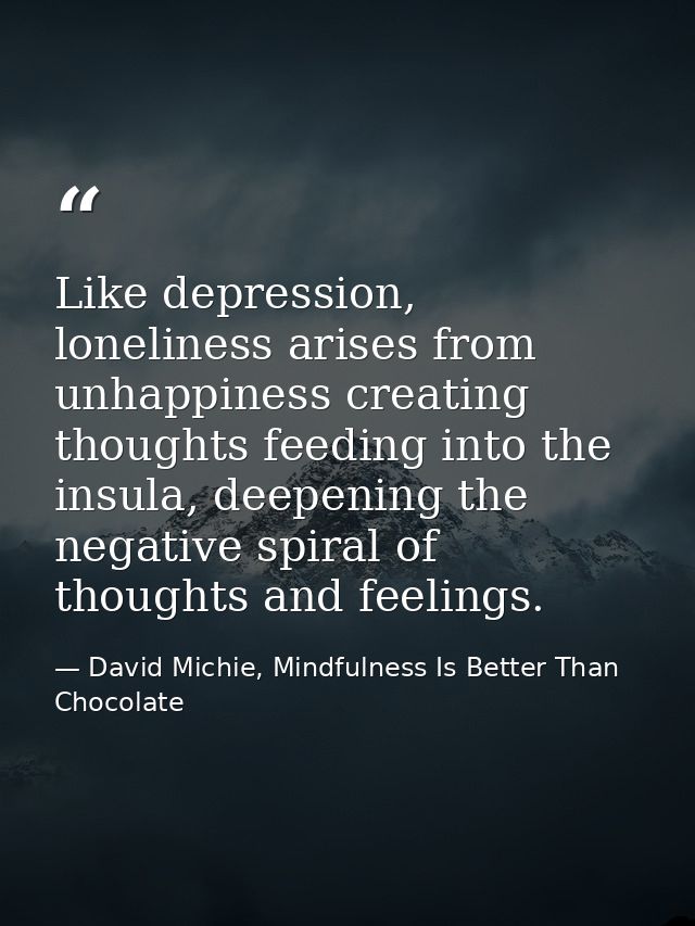 Like depression, loneliness arises from unhappiness creating thoughts feeding into the insula, deepening the negative sp — David Michie, Mindfulness Is Better Than Chocolate