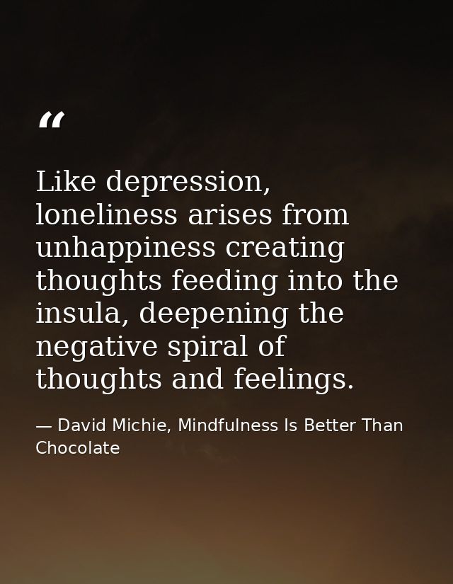 Like depression, loneliness arises from unhappiness creating thoughts feeding into the insula, deepening the negative sp — David Michie, Mindfulness Is Better Than Chocolate