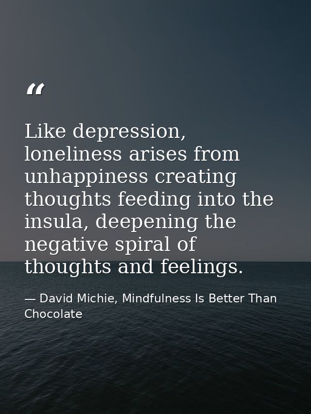 Like depression, loneliness arises from unhappiness creating thoughts feeding into the insula, deepening the negative sp — David Michie, Mindfulness Is Better Than Chocolate