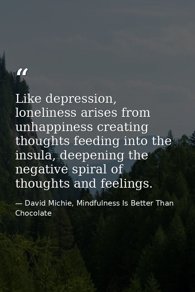 Like depression, loneliness arises from unhappiness creating thoughts feeding into the insula, deepening the negative sp — David Michie, Mindfulness Is Better Than Chocolate