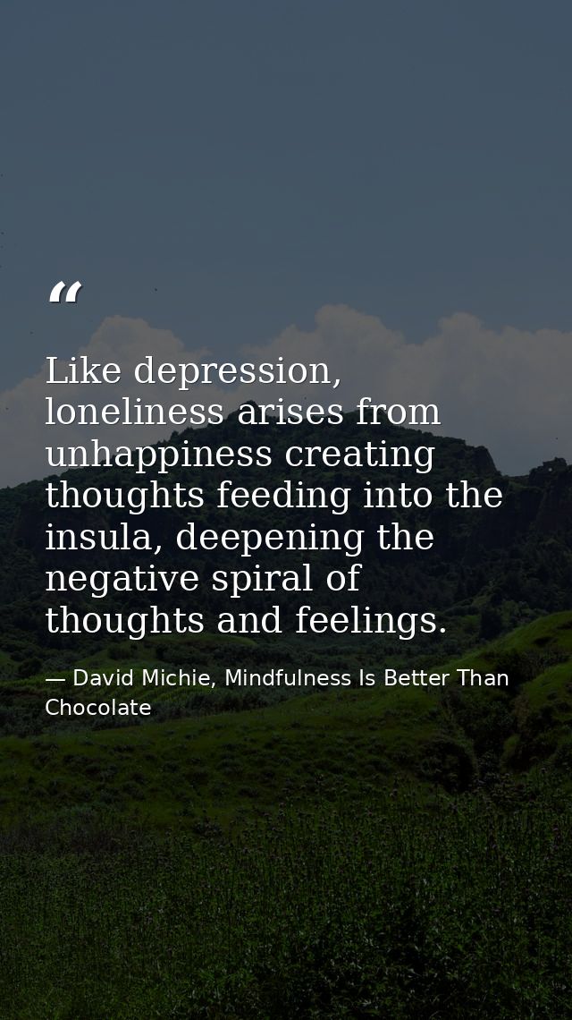 Like depression, loneliness arises from unhappiness creating thoughts feeding into the insula, deepening the negative sp — David Michie, Mindfulness Is Better Than Chocolate