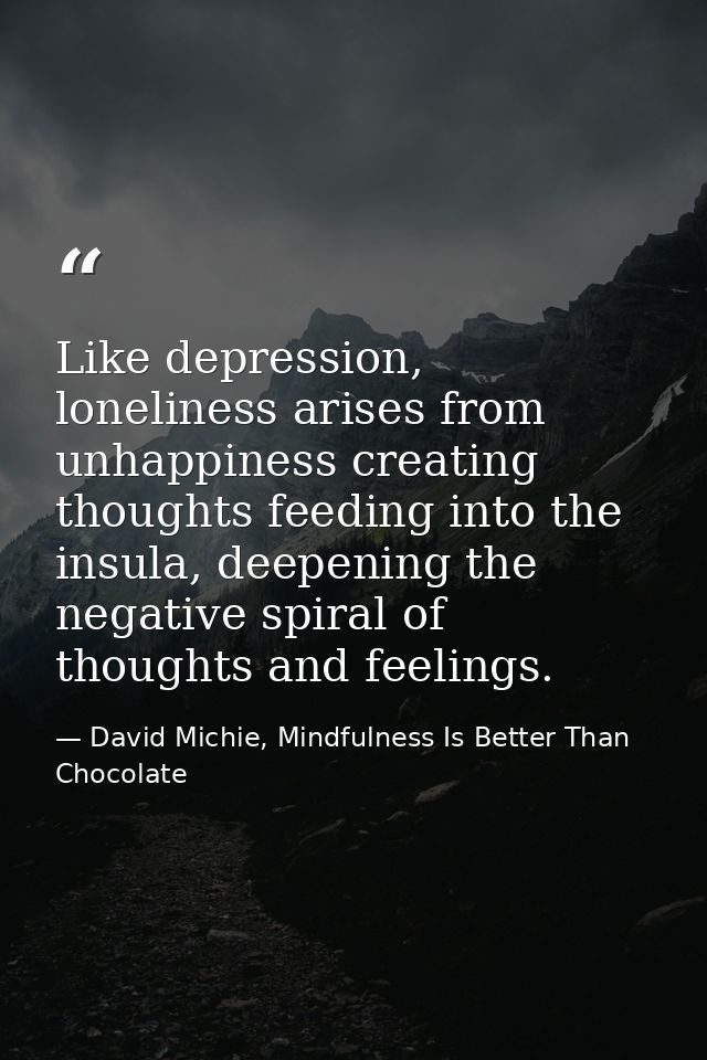Like depression, loneliness arises from unhappiness creating thoughts feeding into the insula, deepening the negative sp — David Michie, Mindfulness Is Better Than Chocolate