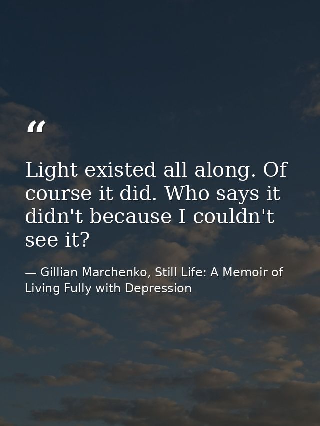 Light existed all along. Of course it did. Who says it didn't because I couldn't see it? — Gillian Marchenko, Still Life: A Memoir of Living Fully with Depression