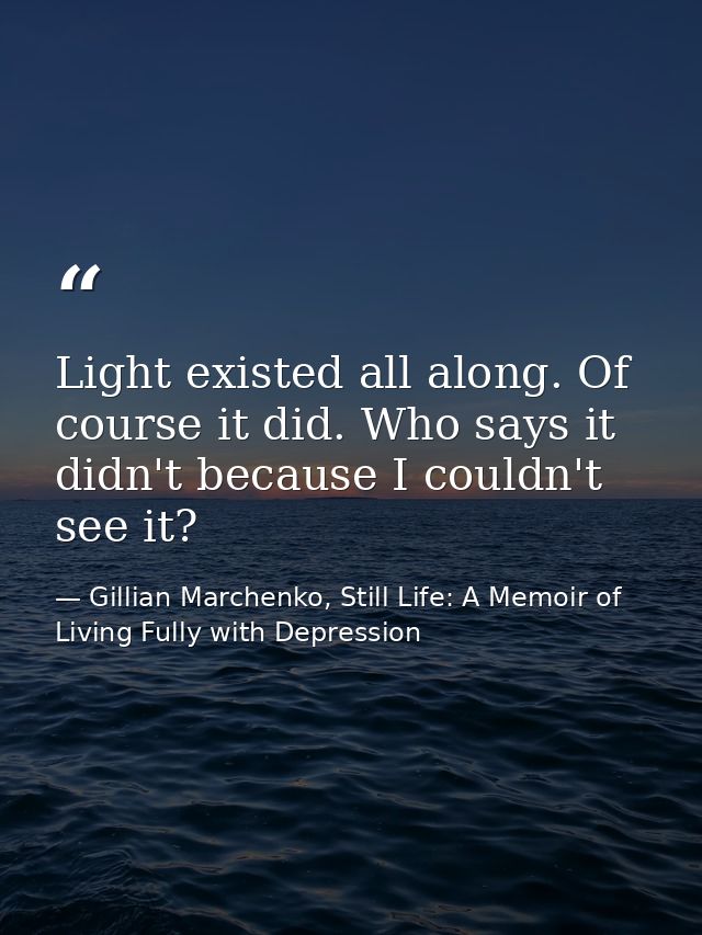 Light existed all along. Of course it did. Who says it didn't because I couldn't see it? — Gillian Marchenko, Still Life: A Memoir of Living Fully with Depression