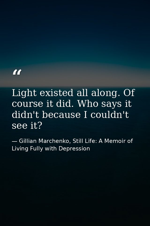 Light existed all along. Of course it did. Who says it didn't because I couldn't see it? — Gillian Marchenko, Still Life: A Memoir of Living Fully with Depression