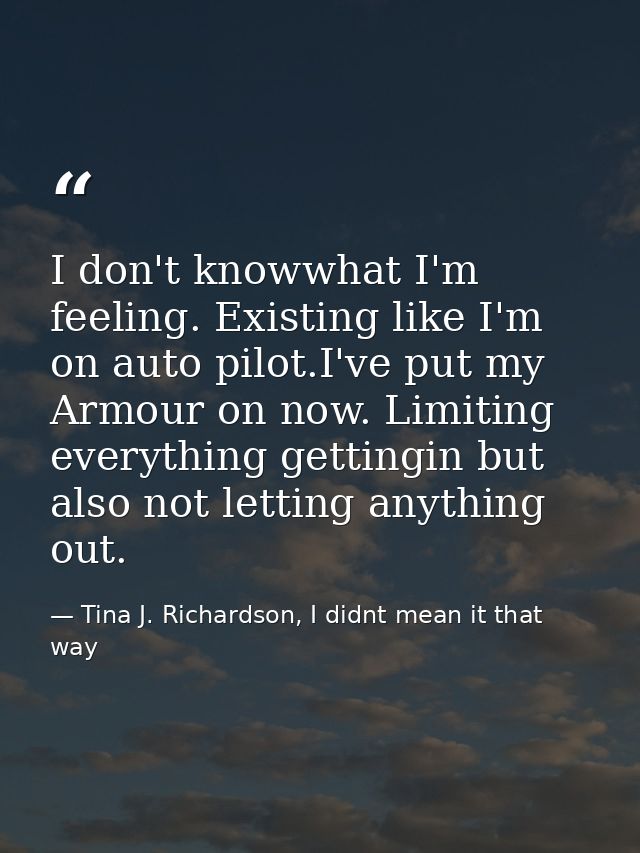 I don't knowwhat I'm feeling. Existing like I'm on auto pilot.I've put my Armour on now. Limiting everything gettingin b — Tina J. Richardson, I didnt mean it that way