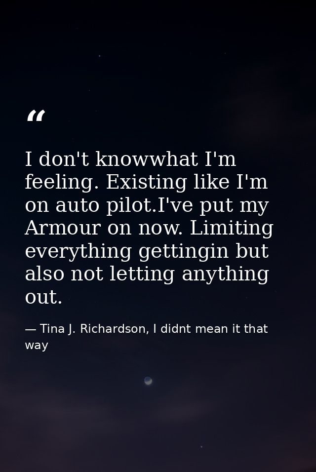 I don't knowwhat I'm feeling. Existing like I'm on auto pilot.I've put my Armour on now. Limiting everything gettingin b — Tina J. Richardson, I didnt mean it that way