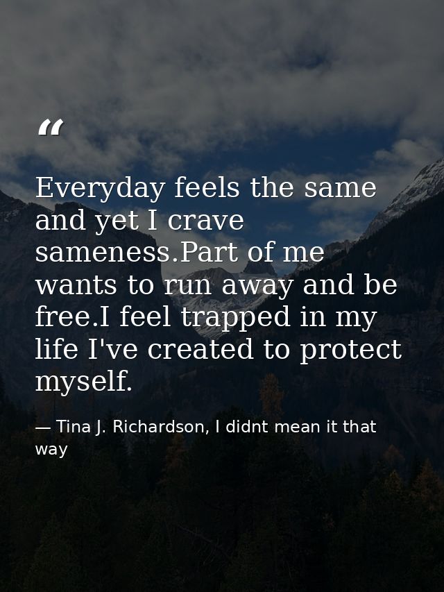 Everyday feels the same and yet I crave sameness.Part of me wants to run away and be free.I feel trapped in my life I've — Tina J. Richardson, I didnt mean it that way