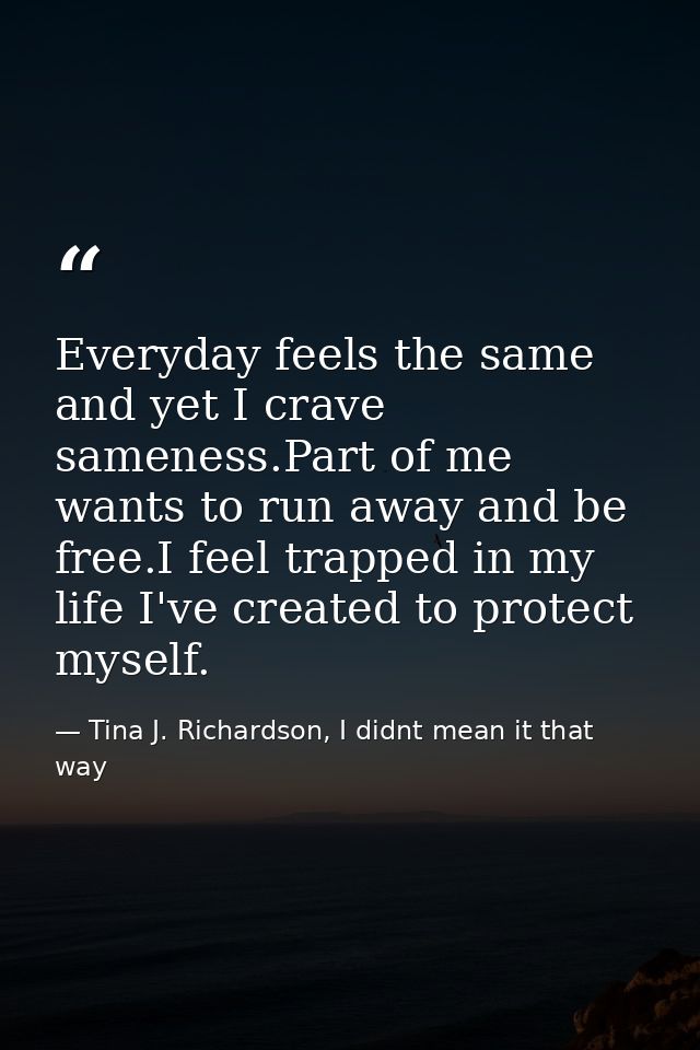 Everyday feels the same and yet I crave sameness.Part of me wants to run away and be free.I feel trapped in my life I've — Tina J. Richardson, I didnt mean it that way
