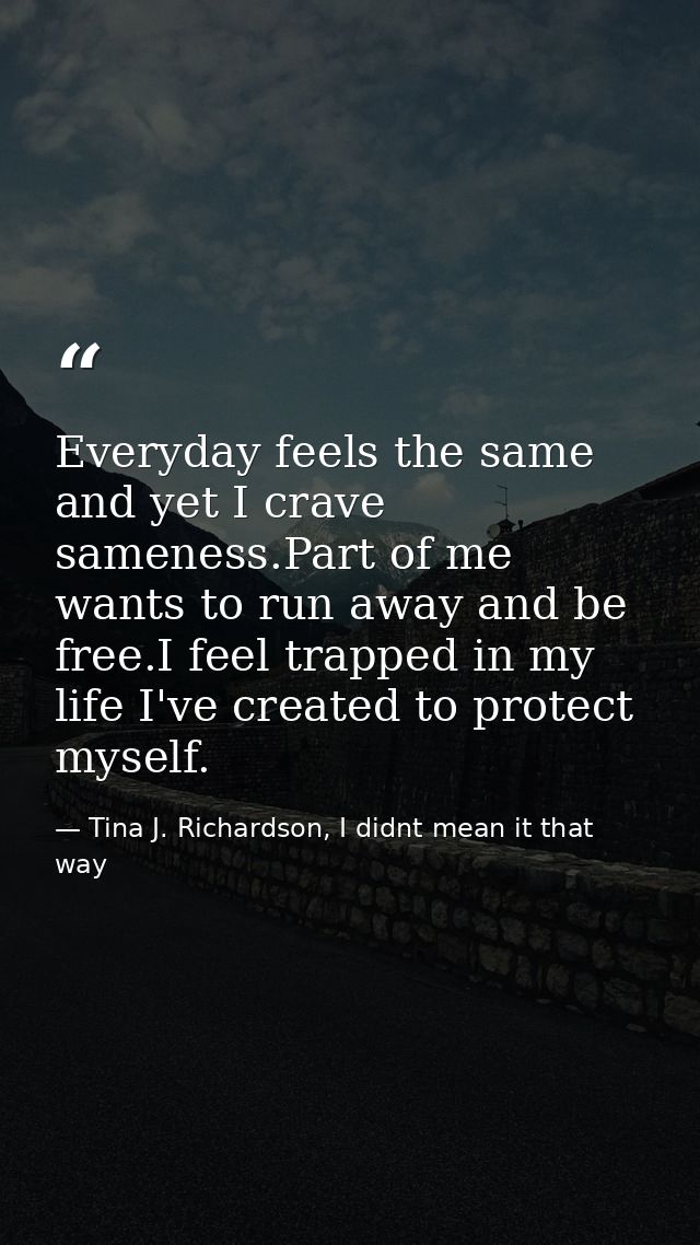 Everyday feels the same and yet I crave sameness.Part of me wants to run away and be free.I feel trapped in my life I've — Tina J. Richardson, I didnt mean it that way