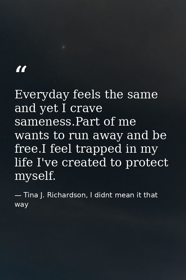 Everyday feels the same and yet I crave sameness.Part of me wants to run away and be free.I feel trapped in my life I've — Tina J. Richardson, I didnt mean it that way