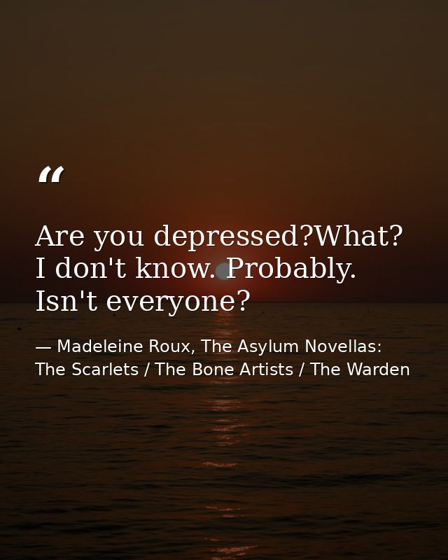 Are you depressed?What? I don't know. Probably. Isn't everyone? — Madeleine Roux, The Asylum Novellas: The Scarlets / The Bone Artists / The Warden