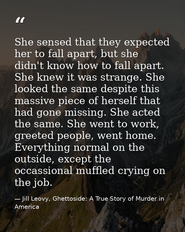 She sensed that they expected her to fall apart, but she didn't know how to fall apart. She knew it was strange. She loo — Jill Leovy, Ghettoside: A True Story of Murder in America