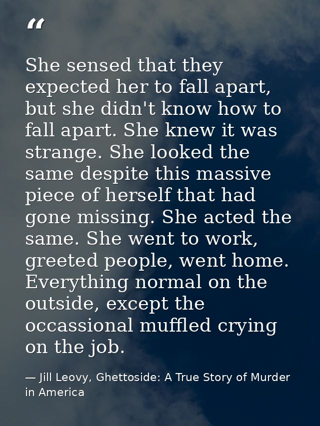 She sensed that they expected her to fall apart, but she didn't know how to fall apart. She knew it was strange. She loo — Jill Leovy, Ghettoside: A True Story of Murder in America