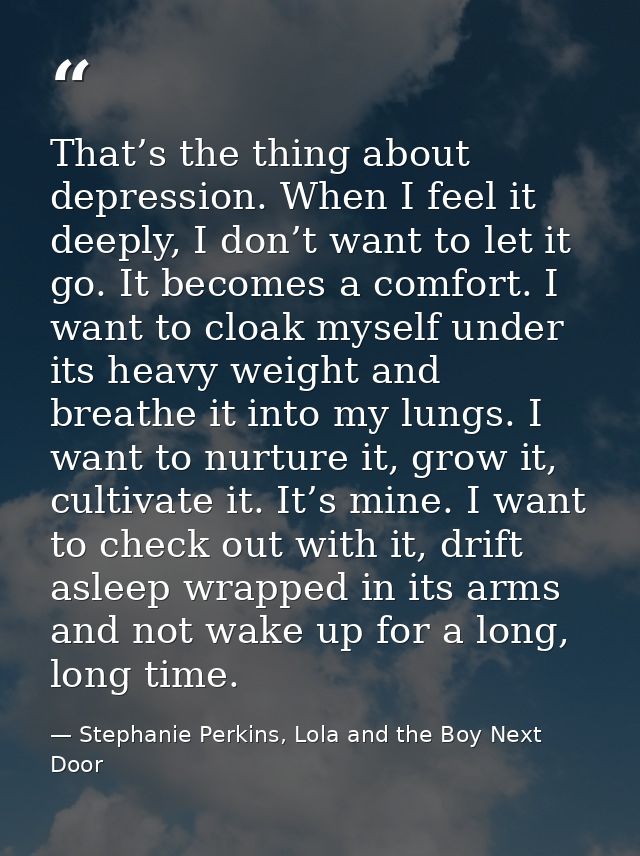 That’s the thing about depression. When I feel it deeply, I don’t want to let it go. It becomes a comfort. I want to clo — Stephanie Perkins, Lola and the Boy Next Door