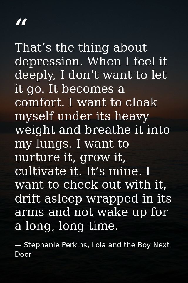 That’s the thing about depression. When I feel it deeply, I don’t want to let it go. It becomes a comfort. I want to clo — Stephanie Perkins, Lola and the Boy Next Door