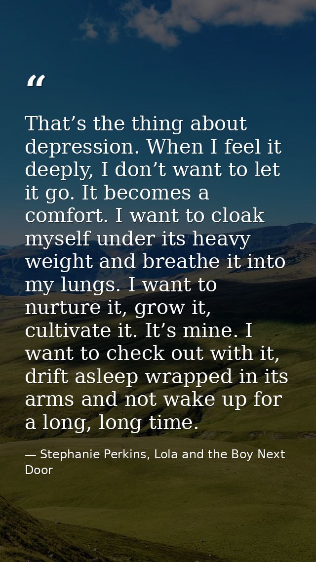 That’s the thing about depression. When I feel it deeply, I don’t want to let it go. It becomes a comfort. I want to clo — Stephanie Perkins, Lola and the Boy Next Door