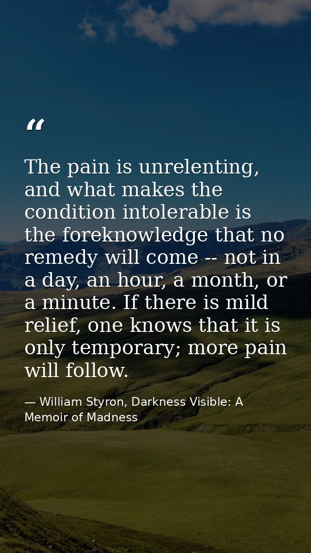The pain is unrelenting, and what makes the condition intolerable is the foreknowledge that no remedy will come -- not i — William Styron, Darkness Visible: A Memoir of Madness