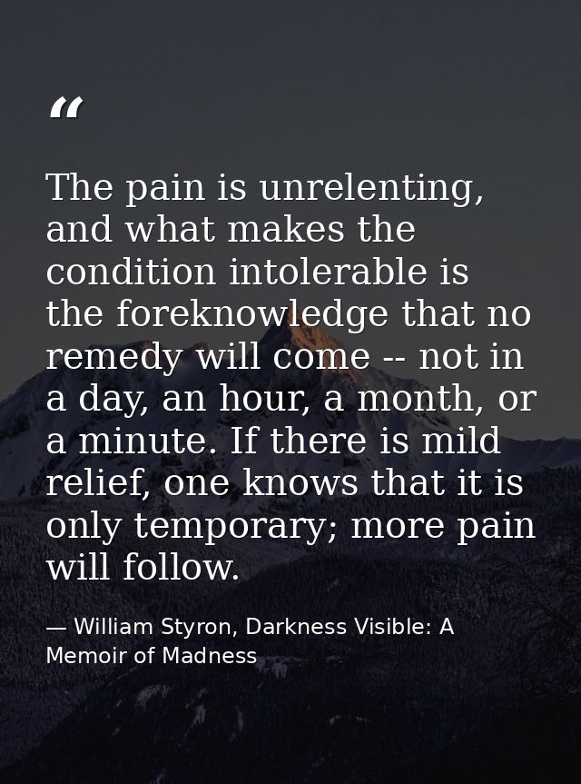 The pain is unrelenting, and what makes the condition intolerable is the foreknowledge that no remedy will come -- not i — William Styron, Darkness Visible: A Memoir of Madness