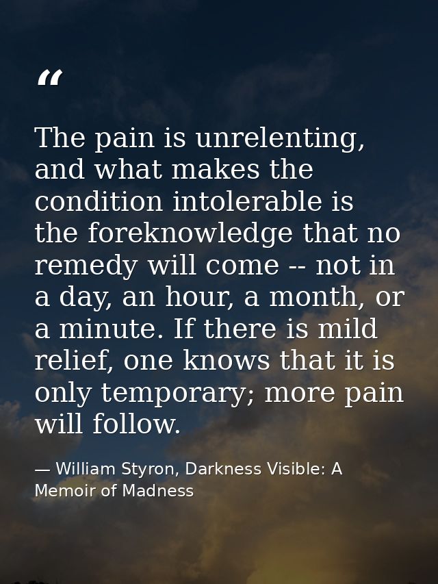 The pain is unrelenting, and what makes the condition intolerable is the foreknowledge that no remedy will come -- not i — William Styron, Darkness Visible: A Memoir of Madness