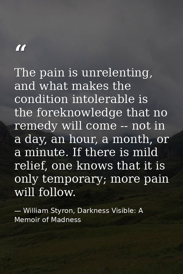The pain is unrelenting, and what makes the condition intolerable is the foreknowledge that no remedy will come -- not i — William Styron, Darkness Visible: A Memoir of Madness