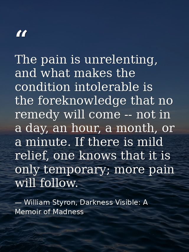 The pain is unrelenting, and what makes the condition intolerable is the foreknowledge that no remedy will come -- not i — William Styron, Darkness Visible: A Memoir of Madness