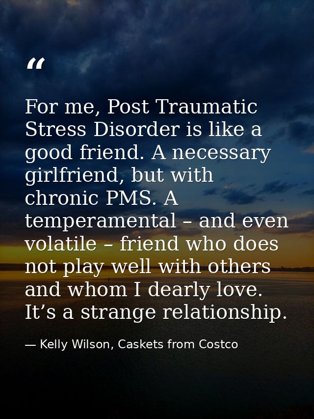 For me, Post Traumatic Stress Disorder is like a good friend. A necessary girlfriend, but with chronic PMS. A temperamen — Kelly Wilson, Caskets from Costco