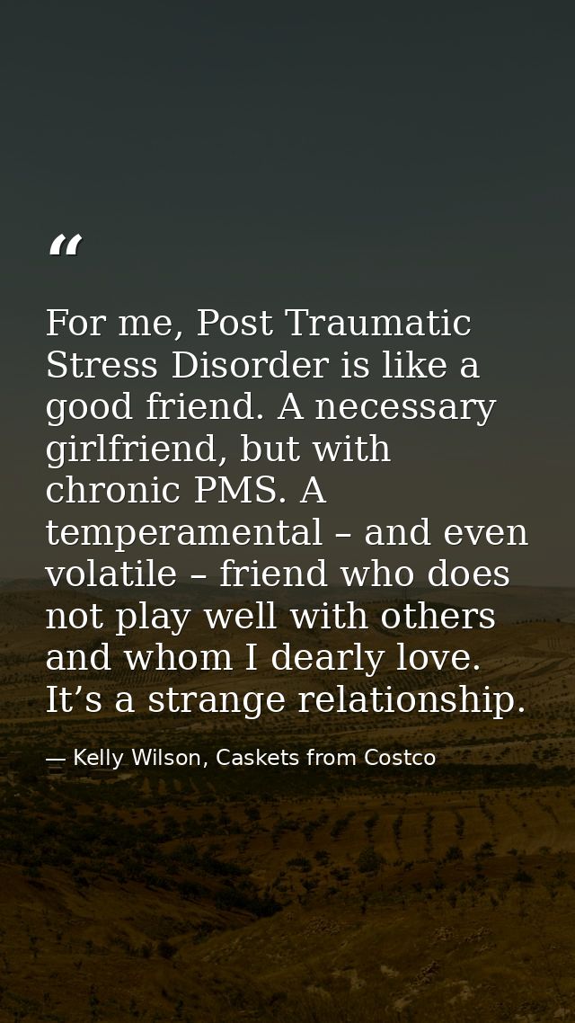 For me, Post Traumatic Stress Disorder is like a good friend. A necessary girlfriend, but with chronic PMS. A temperamen — Kelly Wilson, Caskets from Costco