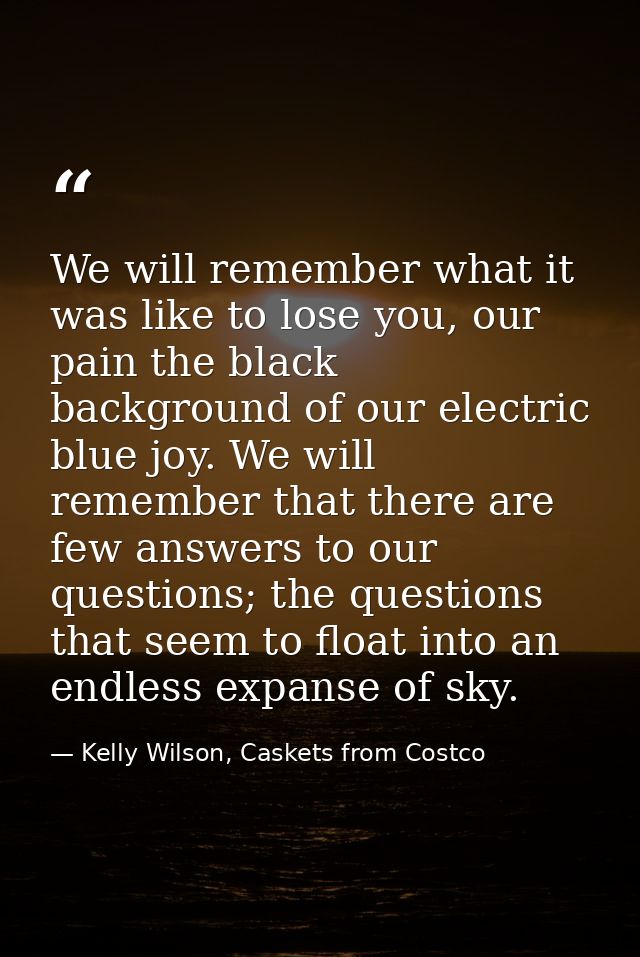 We will remember what it was like to lose you, our pain the black background of our electric blue joy. We will remember  — Kelly Wilson, Caskets from Costco