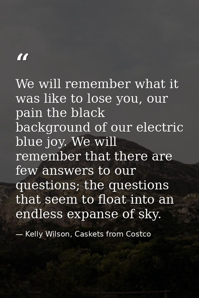 We will remember what it was like to lose you, our pain the black background of our electric blue joy. We will remember  — Kelly Wilson, Caskets from Costco
